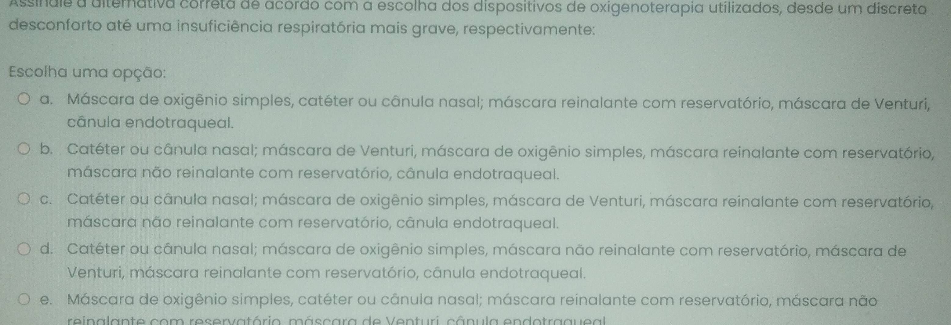 Assindle a diternativa correta de acordo com a escolha dos dispositivos de oxigenoterapia utilizados, desde um discreto
desconforto até uma insuficiência respiratória mais grave, respectivamente:
Escolha uma opção:
a. Máscara de oxigênio simples, catéter ou cânula nasal; máscara reinalante com reservatório, máscara de Venturi,
cânula endotraqueal.
b. Catéter ou cânula nasal; máscara de Venturi, máscara de oxigênio simples, máscara reinalante com reservatório,
máscara não reinalante com reservatório, cânula endotraqueal.
c. Catéter ou cânula nasal; máscara de oxigênio simples, máscara de Venturi, máscara reinalante com reservatório,
máscara não reinalante com reservatório, cânula endotraqueal.
d. Catéter ou cânula nasal; máscara de oxigênio simples, máscara não reinalante com reservatório, máscara de
Venturi, máscara reinalante com reservatório, cânula endotraqueal.
e. Máscara de oxigênio simples, catéter ou cânula nasal; máscara reinalante com reservatório, máscara não
reinalante com reservatório. máscara de Venturi,. cânula endotragueal