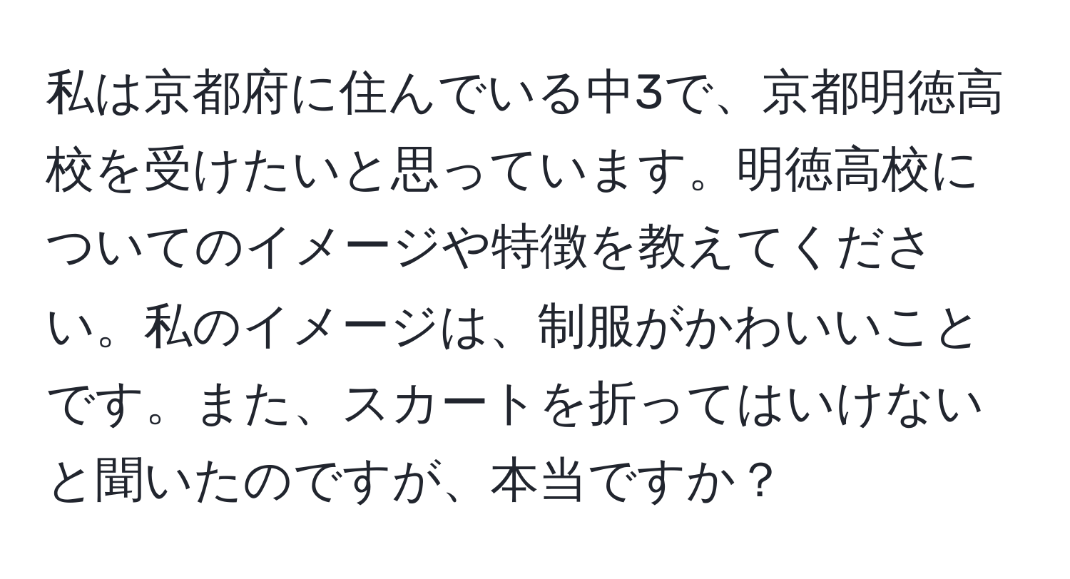 私は京都府に住んでいる中3で、京都明徳高校を受けたいと思っています。明徳高校についてのイメージや特徴を教えてください。私のイメージは、制服がかわいいことです。また、スカートを折ってはいけないと聞いたのですが、本当ですか？