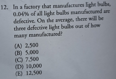 In a factory that manufactures light bulbs,
0.04% of all light bulbs manufactured are
defective. On the average, there will be
three defective light bulbs out of how
many manufactured?
(A) 2,500
(B) 5,000
(C) 7,500
(D) 10,000
(E) 12,500