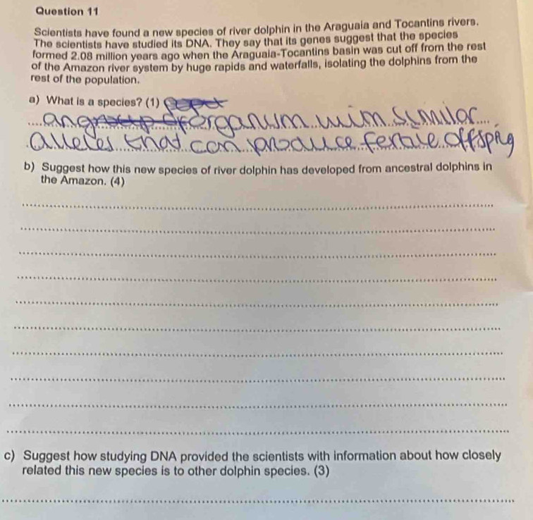 Scientists have found a new species of river dolphin in the Araguaia and Tocantins rivers. 
The scientists have studied its DNA. They say that its genes suggest that the species 
formed 2.08 million years ago when the Araguala-Tocantins basin was cut off from the rest 
of the Amazon river system by huge rapids and waterfalls, isolating the dolphins from the 
rest of the population. 
a) What is a species? (1) 
_ 
_ 
b) Suggest how this new species of river dolphin has developed from ancestral dolphins in 
the Amazon. (4) 
_ 
_ 
_ 
_ 
_ 
_ 
_ 
_ 
_ 
_ 
c) Suggest how studying DNA provided the scientists with information about how closely 
related this new species is to other dolphin species. (3) 
__ 
_
