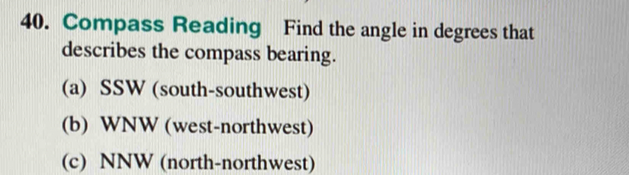 Compass Reading Find the angle in degrees that 
describes the compass bearing. 
(a) SSW (south-southwest) 
(b) WNW (west-northwest) 
(c) NNW (north-northwest)