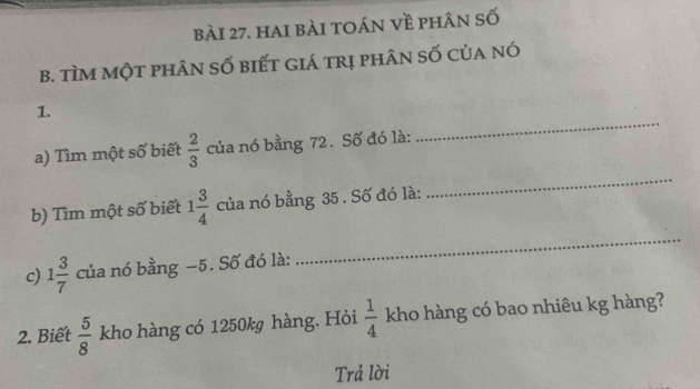 hai bài toán về phân số 
B. tìm một phân số biết giá trị phân số của nó 
_ 
1. 
a) Tìm một số biết  2/3  của nó bằng 72. Số đó là: 
b) Tìm một số biết 1 3/4  của nó bằng 35. Số đó là: 
_ 
c) 1 3/7  của nó bằng −5. Số đó là: 
_ 
2. Biết  5/8  kho hàng có 1250kg hàng. Hỏi  1/4  kho hàng có bao nhiêu kg hàng? 
Trả lời