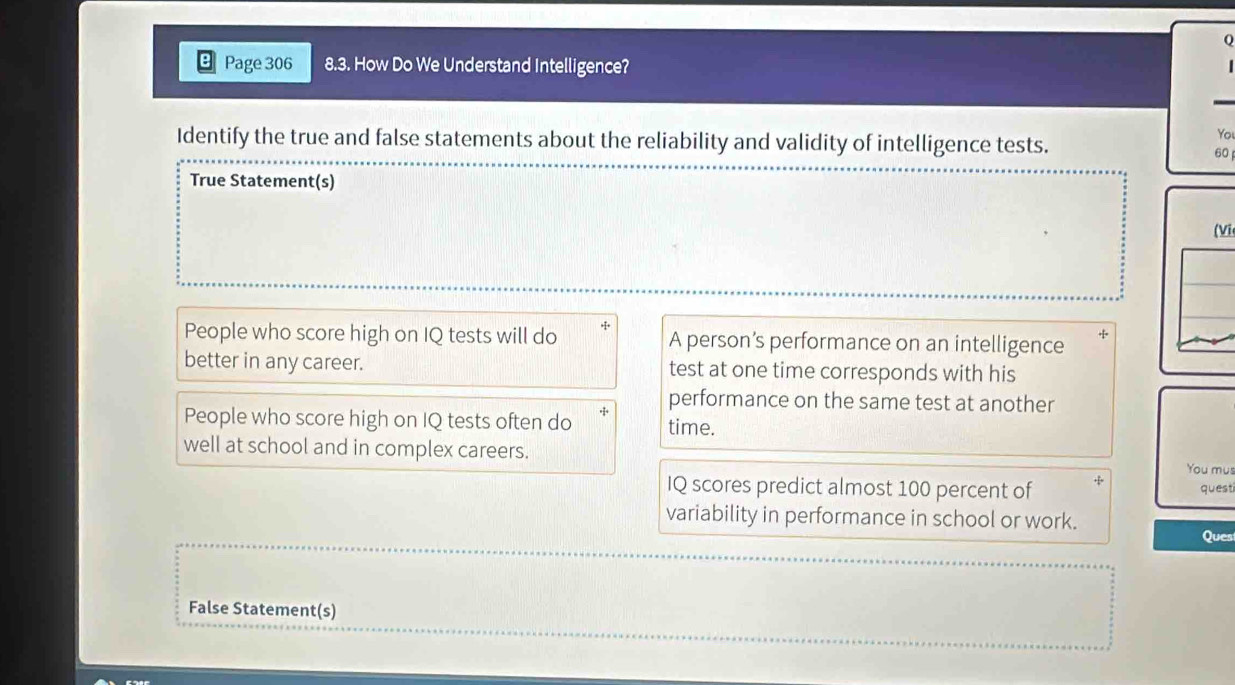 Page 306 8.3. How Do We Understand Intelligence?
Identify the true and false statements about the reliability and validity of intelligence tests.
You
60
True Statement(s)
(Vi
People who score high on IQ tests will do A person’s performance on an intelligence
better in any career. test at one time corresponds with his
performance on the same test at another
People who score high on IQ tests often do time.
well at school and in complex careers. You mus
IQ scores predict almost 100 percent of + questi
variability in performance in school or work.
Ques
False Statement(s)