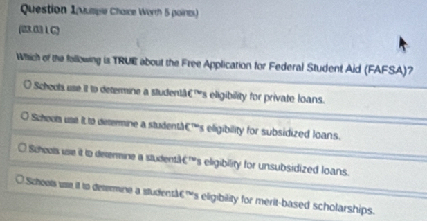 Question 1(Mumple Chaice Worth 5 points)
(03.03 L C)
Which of the following is TRUE about the Free Application for Federal Student Aid (FAFSA)?
Scheols use it to determine a studentàC's eligibility for private loans.
Schools use it to determine a studentaC's eligibility for subsidized loans.
Schools use it to determine a studentä€'s eligibility for unsubsidized loans.
Schoots use it to determine a studentAs eligibility for merit-based scholarships.