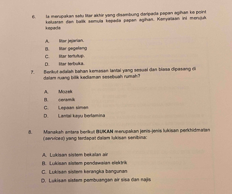 Ia merupakan satu litar akhir yang disambung daripada papan agihan ke point
keluaran dan balik semula kepada papan agihan. Kenyataan ini merujuk
kepada
A. litar jejarian.
B. litar gegelang
C. litar tertutup.
D. litar terbuka.
7. Berikut adalah bahan kemasan lantai yang sesuai dan biasa dipasang di
dalam ruang bilik kediaman sesebuah rumah?
A. Mozek
B. ceramik
C. Lepaan simen
D. Lantai kayu berlamina
8. Manakah antara berikut BUKAN merupakan jenis-jenis lukisan perkhidmatan
(services) yang terdapat dalam lukisan senibina:
A. Lukisan sistem bekalan air
B. Lukisan sistem pendawaian elektrik
C. Lukisan sistem kerangka bangunan
D. Lukisan sistem pembuangan air sisa dan najis