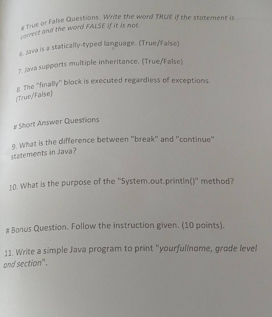 # True or False Questions. Write the word TRUE if the statement is 
correct and the word FALSE if it is not. 
6. Java is a statically-typed language. (True/False) 
7. Java supports multiple inheritance. (True/False) 
8. The "finally" block is executed regardless of exceptions. 
(True/False) 
# Short Answer Questions 
9. What is the difference between "break" and "continue" 
statements in Java? 
10. What is the purpose of the "System.out.println()" method? 
# Bonus Question. Follow the instruction given. (10 points). 
11. Write a simple Java program to print "yourfullname, grade level 
and section".