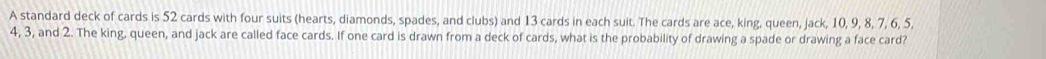 A standard deck of cards is 52 cards with four suits (hearts, diamonds, spades, and clubs) and 13 cards in each suit. The cards are ace, king, queen, jack, 10, 9, 8, 7, 6, 5,
4, 3, and 2. The king, queen, and jack are called face cards. If one card is drawn from a deck of cards, what is the probability of drawing a spade or drawing a face card?