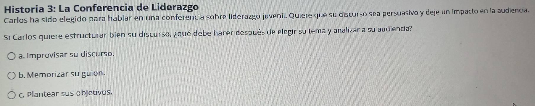 Historia 3: La Conferencia de Liderazgo
Carlos ha sido elegido para hablar en una conferencia sobre liderazgo juvenil. Quiere que su discurso sea persuasivo y deje un impacto en la audiencia.
Si Carlos quiere estructurar bien su discurso, ¿qué debe hacer después de elegir su tema y analizar a su audiencia?
a. Improvisar su discurso.
b. Memorizar su guion.
c. Plantear sus objetivos.