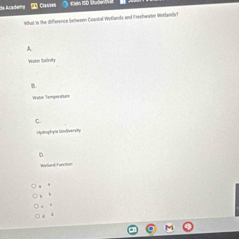 de Academy Classes Klein ISD StudentNet
What is the difference between Coastal Wetlands and Freshwater Wetlands?
A.
Water Salinity
B.
Water Temperature
C.
Hydrophyte biodiversity
D.
Wetland Function
a a
b b
c C
d d