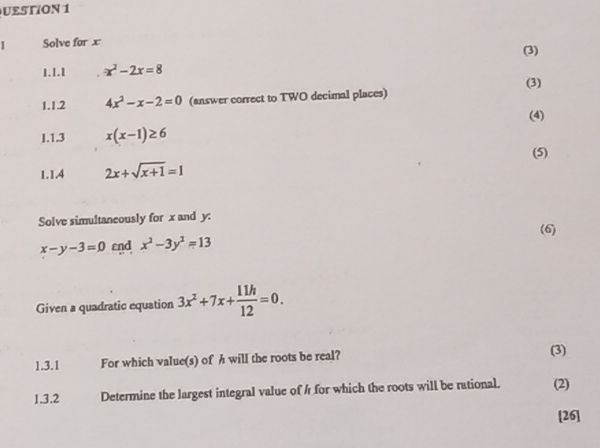 UESTION 1 
1 Solve for x (3) 
1.1.1 x^2-2x=8
(3) 
1.1.2 4x^2-x-2=0 (answer correct to TWO decimal places) 
(4) 
I.1.3 x(x-1)≥ 6
(5) 
1.1.4 2x+sqrt(x+1)=1
Solve simultaneously for x and y :
x-y-3=0 εnd x^2-3y^2=13 (6) 
Given a quadratic equation 3x^2+7x+ 11h/12 =0. 
1.3.1 For which value(s) of h will the roots be real? (3) 
1.3.2 Determine the largest integral value of h for which the roots will be rational. (2) 
[26]