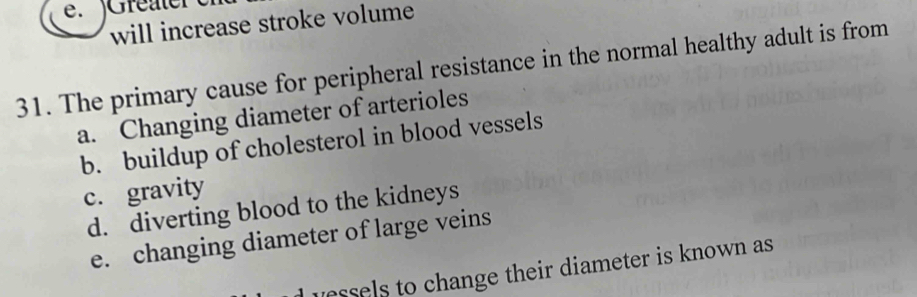 'Greater
will increase stroke volume
31. The primary cause for peripheral resistance in the normal healthy adult is from
a. Changing diameter of arterioles
b. buildup of cholesterol in blood vessels
c. gravity
d. diverting blood to the kidneys
e. changing diameter of large veins
unssels to change their diameter is known as