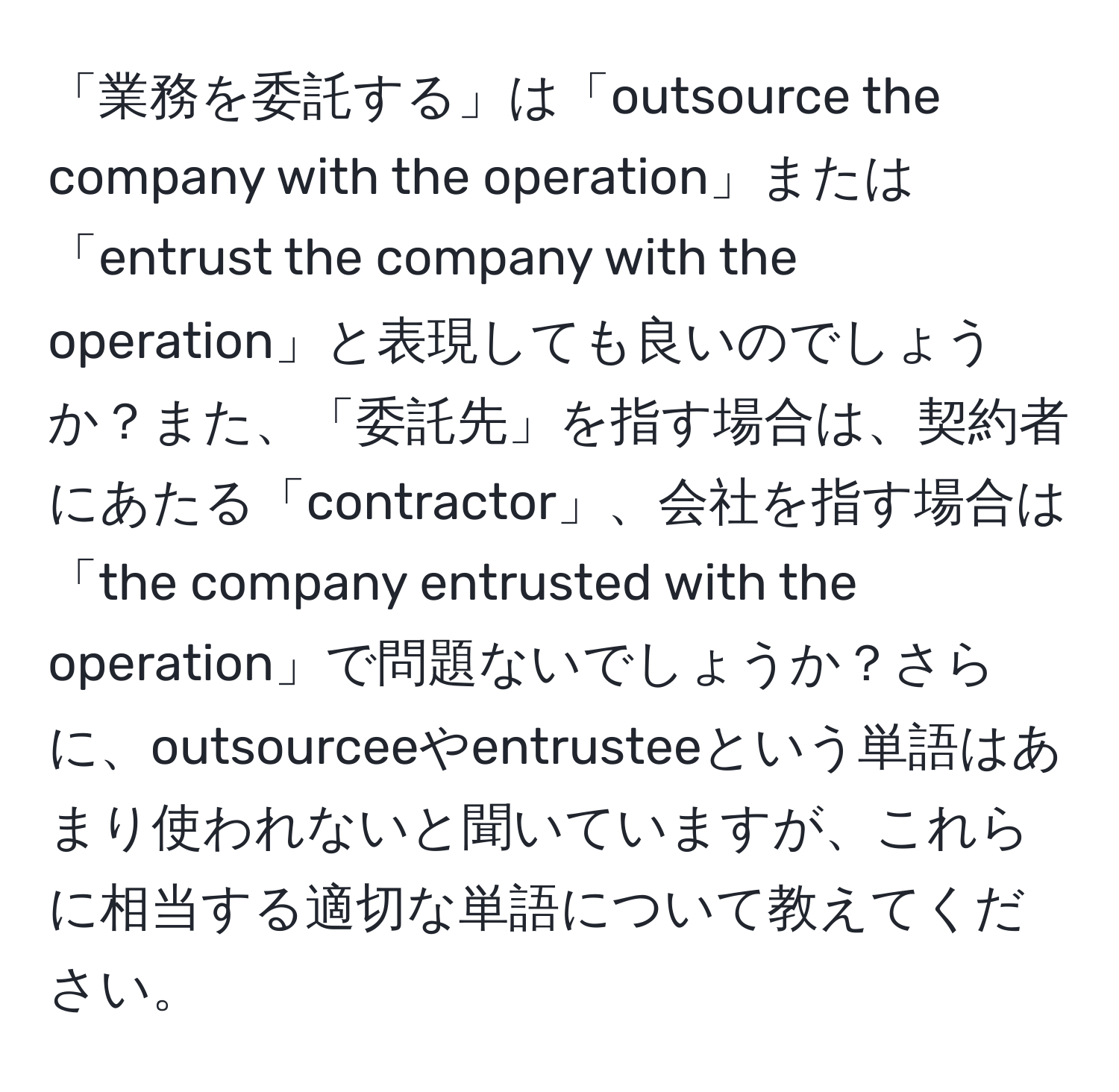 「業務を委託する」は「outsource the company with the operation」または「entrust the company with the operation」と表現しても良いのでしょうか？また、「委託先」を指す場合は、契約者にあたる「contractor」、会社を指す場合は「the company entrusted with the operation」で問題ないでしょうか？さらに、outsourceeやentrusteeという単語はあまり使われないと聞いていますが、これらに相当する適切な単語について教えてください。