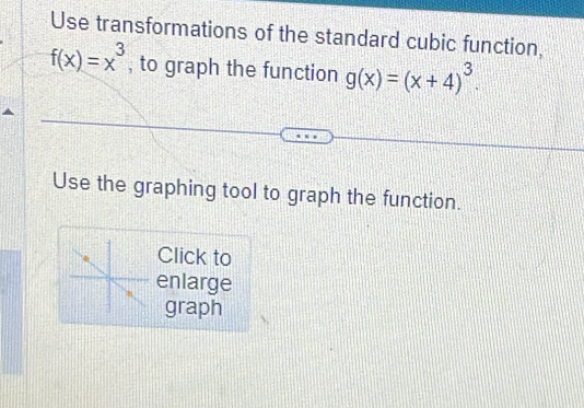 Use transformations of the standard cubic function,
f(x)=x^3 , to graph the function g(x)=(x+4)^3. 
Use the graphing tool to graph the function.
Click to
enlarge
graph