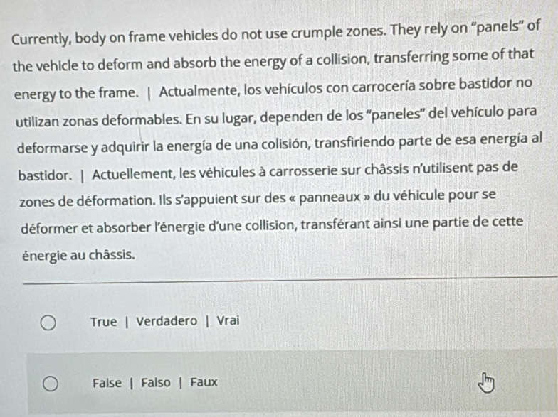 Currently, body on frame vehicles do not use crumple zones. They rely on “panels” of
the vehicle to deform and absorb the energy of a collision, transferring some of that
energy to the frame. | Actualmente, los vehículos con carrocería sobre bastidor no
utilizan zonas deformables. En su lugar, dependen de los “paneles” del vehículo para
deformarse y adquirir la energía de una colisión, transfiriendo parte de esa energía al
bastidor. | Actuellement, les véhicules à carrosserie sur châssis n'utilisent pas de
zones de déformation. Ils s'appuient sur des « panneaux » du véhicule pour se
déformer et absorber l'énergie d'une collision, transférant ainsi une partie de cette
énergie au châssis.
True | Verdadero | Vrai
False | Falso | Faux