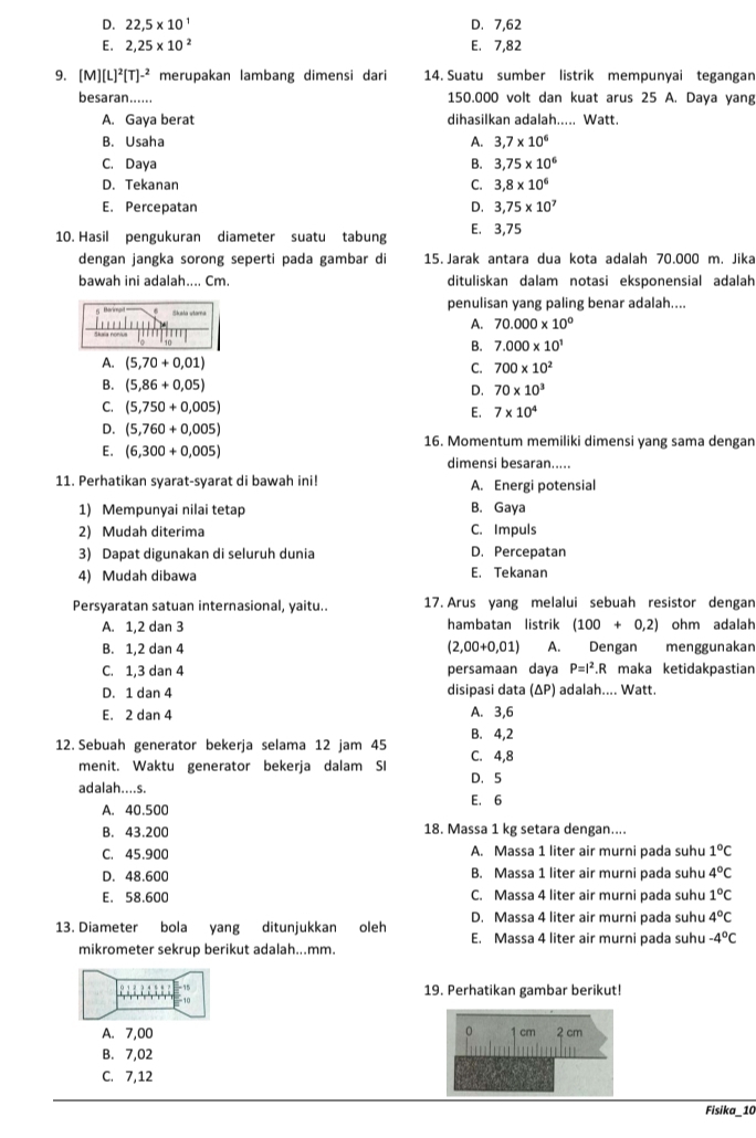 D. 22,5* 10^1 D. 7,62
E. 2,25* 10^2 E. 7,82
9. [M][L]^2[T]^-2 merupakan lambang dimensi dari 14. Suatu sumber listrik mempunyai tegangan
besaran...... 150.000 volt dan kuat arus 25 A. Daya yang
A. Gaya berat dihasilkan adalah..... Watt.
B. Usaha A. 3,7* 10^6
C. Daya B. 3,75* 10^6
D. Tekanan C. 3.8* 10^6
E. Percepatan D. 3,75* 10^7
10. Hasil pengukuran diameter suatu tabung E. 3,75
dengan jangka sorong seperti pada gambar di 15. Jarak antara dua kota adalah 70.000 m. Jika
bawah ini adalah.... Cm. dituliskan dalam notasi eksponensial adalah
penulisan yang paling benar adalah....
A. 70.000* 10^0
B. 7.000* 10^1
C. 700* 10^2
D. 70* 10^3
E. 7* 10^4
16. Momentum memiliki dimensi yang sama dengan
dimensi besaran.....
11. Perhatikan syarat-syarat di bawah ini! A. Energi potensial
1) Mempunyai nilai tetap B. Gaya
2) Mudah diterima C. Impuls
3) Dapat digunakan di seluruh dunia D. Percepatan
4) Mudah dibawa E. Tekanan
Persyaratan satuan internasional, yaitu.. 17. Arus yang melalui sebuah resistor dengan
A. 1,2 dan 3 hambatan listrik (100+0,2) ohm adalah
B. 1,2 dan 4 (2,00+0,01) A. Dengan menggunakan
C. 1,3 dan 4 persamaan daya P=I^2.R maka ketidakpastian
D. 1 dan 4 disipasi data (ΔP) adalah.... Watt.
E. 2 dan 4 A. 3,6
B. 4,2
12. Sebuah generator bekerja selama 12 jam 45 C. 4,8
menit. Waktu generator bekerja dalam SI
adalah....s. D、5
A. 40.500 E. 6
B. 43.200 18. Massa 1 kg setara dengan....
C. 45.900 A. Massa 1 liter air murni pada suhu 1°C
D. 48.600 B. Massa 1 liter air murni pada suhu 4°C
E. 58.600 C. Massa 4 liter air murni pada suhu 1°C
D. Massa 4 liter air murni pada suhu 4°C
13. Diameter bola yang ditunjukkan oleh E. Massa 4 liter air murni pada suhu -4°C
mikrometer sekrup berikut adalah...mm.
-15 19. Perhatikan gambar berikut!
10
A. 7,00 cm 2 cm
B. 7,02
C. 7,12
Fisika_10