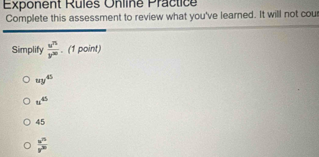 Exponent Rules Onliné Practice
Complete this assessment to review what you've learned. It will not cour
Simplify  u^(75)/y^(30) . (1 point)
uy^(45)
u^(45)
45
 u^(75)/y^(30) 