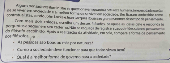 Alguns pensadores iluministas se questionavam quanto à natureza humana, à necessidade ou não 
de se viver em sociedade e à melhor forma de se viver em sociedade. Eles ficaram conhecidos como 
contratualistas, sendo John Locke e Jean-Jacques Rousseau grandes nomes desse tipo de pensamento. 
Com mais dois colegas, escolha um desses filósofos, pesquise as ideias dele e responda às 
perguntas a seguir em seu caderno. Não se esqueça de registrar suas opiniões sobre o pensamento 
do filósofo escolhido. Após a realização da atividade, em sala, compare a forma de pensamento 
dos filósofos. 
As pessoas são boas ou más por natureza? 
Como a sociedade deve funcionar para que todos vivam bem? 
Qual é a melhor forma de governo para a sociedade?