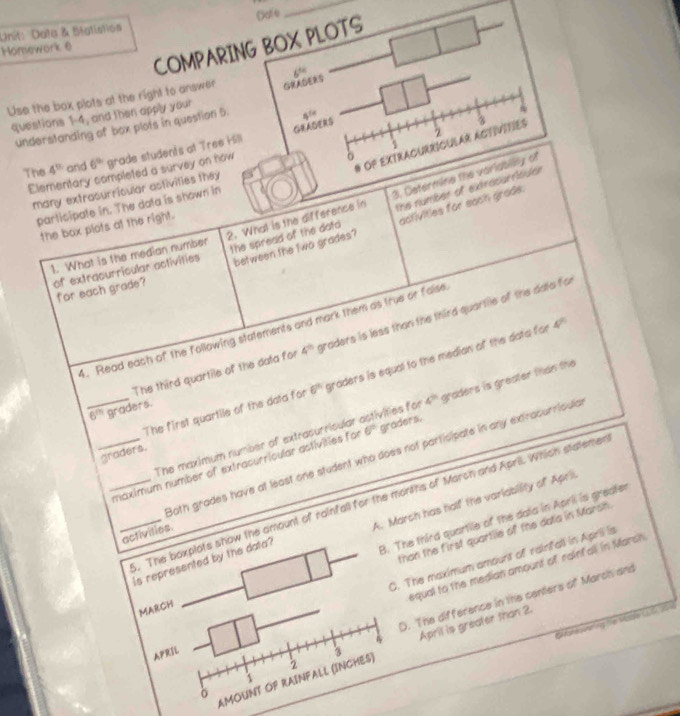 Data & Btatistios Date
_
COMPARING BOX PLOTS
Honework 6
Use the box plots at the right to answer 6^(th)
questions 1-4, and then apply your
GRADERS
understanding of box plots in question 5. 8^(14)
2
OP EXTRACURRICULAR ACTIVITIES 3
The 4^(th) and 6^(th) grade students at Tree Hill
Elementary completed a survey on how 6
3. Cetermine the varisly of
many extracurricular activities they 
participate in. The data is shown in
the spread of the data activities for each grade:
the box plots at the right.
of extracurricular activities 2. Whal is the difference in the number of extracsrncder
between the two grades?
1. What is the median number
for each grade?
4°
4. Read each of the following statements and mark them as true or falise
The third quartile of the data for 4^(th) graders is less than the third quartile of the data for
_The first quartile of the data for 6^(th) graders is equal to the median of the data for
6^m graders.
The maximum number of extrasurricular astivities for 4^(th) graders is greater than the
graders.
Both grades have at least one student who does not participate in any extracurricula
__maximum number of extracurricular astivities for 6° graders.
. The boxplots show the amount of rainfall for the months of March and Aprill. Which statemer
_is represented by the data? A. March has holf the variabity of Apri
activities.
than the first quartile of the data in Marsh
MARCH 8. The third quartile of the data in April is greater
C. The maximum amount of rainfall in Aprill is
equal to the median amount of rainfall in Marsh
D. The difference in the centers of March and
G faheoneing te Made Lfn 206
1 April is greater than 2.
APRIL 3
δ
AMOUNT OP RAINFALL (INCHES) 2