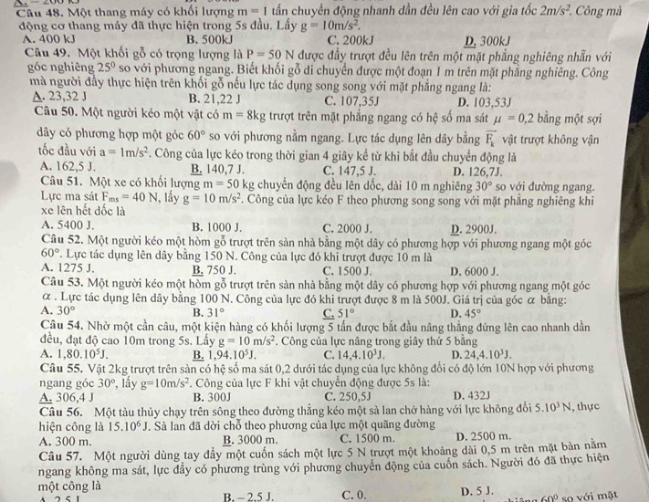 200 tấn chuyển động nhanh dần đều lên cao với gia tốc 2m/s^2. Công mà
Câu 48. Một thang máy có khối lượng m=1
động cơ thang máy đã thực hiện trong 5s đầu. Lấy g=10m/s^2.
A. 400 kJ B. 500kJ C. 200kJ D. 300kJ
Câu 49. Một khối gỗ có trọng lượng là P=50N được đầy trượt đều lên trên một mặt phẳng nghiêng nhẫn với
góc nghiêng 25° so với phương ngang. Biết khối gỗ di chuyển được một đoạn 1 m trên mặt phăng nghiêng. Công
mà người đầy thực hiện trên khối gỗ nếu lực tác dụng song song với mặt phẳng ngang là:
A. 23,32 J B. 21,22 J C. 107,35J D. 103,53J
Câu 50. Một người kéo một vật có m=8kg trượt trên mặt phẳng ngang có hệ số ma sát mu =0,2 bằng một sợi
dây có phương hợp một góc 60° so với phương nằm ngang. Lực tác dụng lên dây bằng vector F_k vật trượt không vận
tốc đầu với a=1m/s^2. Công của lực kéo trong thời gian 4 giây kề từ khi bắt đầu chuyển động là
A. 162,5 J. B. 140,7 J. C. 147,5 J. D. 126,7J.
Câu 51. Một xe có khổi lượng m=50 :p chuyển động đều lên dốc, dài 10 m nghiêng 30° so với đường ngang.
Lực ma sát F_ms=40N , lầy g=10m/s^2. Công của lực kéo F theo phương song song với mặt phẳng nghiêng khi
xe lên hết đốc là
A. 5400 J. B. 1000 J. C. 2000 J. D. 2900J.
Câu 52. Một người kéo một hòm gỗ trượt trên sản nhà bằng một dây có phương hợp với phương ngang một góc
60° T. Lực tác dụng lên dây bằng 150 N. Công của lực đó khi trượt được 10 m là
A. 1275 J. B. 750 J. C. 1500 J. D. 6000 J.
Câu 53. Một người kéo một hòm gỗ trượt trên sản nhà bằng một dây có phương hợp với phương ngang một góc
α . Lực tác dụng lên dây bằng 100 N. Công của lực đó khi trượt được 8 m là 500J. Giá trị của góc α bằng:
A. 30° B. 31° C. 51° D. 45°
Câu 54. Nhờ một cần câu, một kiện hàng có khối lượng 5 tấn được bắt đầu nâng thẳng đứng lên cao nhanh dần
đều, đạt độ cao 10m trong 5s. Lấy g=10m/s^2. Công của lực nâng trong giây thứ 5 bằng
A. 1,80.10^5J. B. 1,94.10^5J. C. 14,4.10^3J. D. 24,4.10^3J.
Câu 55. Vật 2kg trượt trên sản có hệ số ma sát 0,2 dưới tác dụng của lực không đổi có độ lớn 10N hợp với phương
ngang góc 30° , lấy g=10m/s^2 F. Công của lực F khi vật chuyển động được 5s là:
A. 306,4 J B. 300J C. 250,5J D. 432J
Câu 56. Một tàu thủy chạy trên sông theo đường thẳng kéo một sà lan chở hàng với lực không đổi 5.10^3N , thực
hiện công là 15.10^6J. Sả lan đã dời chỗ theo phương của lực một quãng đường
A. 300 m. B. 3000 m. C. 1500 m. D. 2500 m.
Câu 57. Một người dùng tay đầy một cuốn sách một lực 5 N trượt một khoảng dài 0,5 m trên mặt bản năm
ngang không ma sát, lực đầy có phương trùng với phương chuyển động của cuốn sách. Người đó đã thực hiện
một công là C.0. D. 5 J. 60° so với mặt
A B. - 2,5 J.