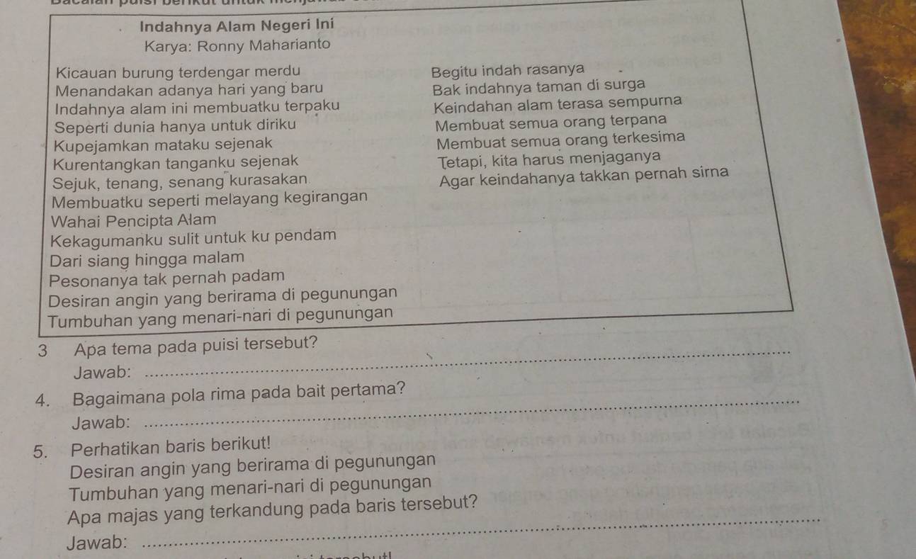 Indahnya Alam Negeri Ini 
Karya: Ronny Maharianto 
Kicauan burung terdengar merdu Begitu indah rasanya 
Menandakan adanya hari yang baru Bak indahnya taman di surga 
Indahnya alam ini membuatku terpaku Keindahan alam terasa sempurna 
Seperti dunia hanya untuk diriku Membuat semua orang terpana 
Kupejamkan mataku sejenak Membuat semua orang terkesima 
Kurentangkan tanganku sejenak 
Tetapi, kita harus menjaganya 
Sejuk, tenang, senang kurasakan 
Agar keindahanya takkan pernah sirna 
Membuatku seperti melayang kegirangan 
Wahai Pencipta Alam 
Kekagumanku sulit untuk ku pendam 
Dari siang hingga malam 
Pesonanya tak pernah padam 
Desiran angin yang berirama di pegunungan 
_ 
Tumbuhan yang menari-nari di pegunungan 
3 Apa tema pada puisi tersebut? 
Jawab: 
4. Bagaimana pola rima pada bait pertama? 
Jawab: 
_ 
5. Perhatikan baris berikut! 
Desiran angin yang berirama di pegunungan 
Tumbuhan yang menari-nari di pegunungan 
Apa majas yang terkandung pada baris tersebut? 
Jawab: 
_