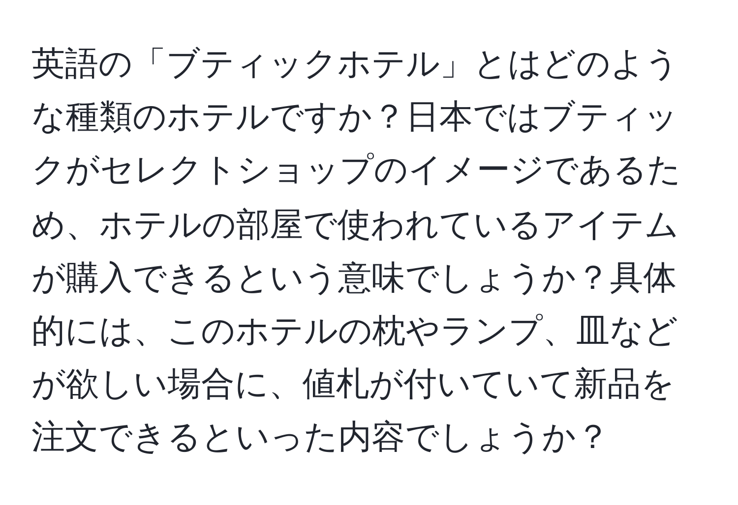 英語の「ブティックホテル」とはどのような種類のホテルですか？日本ではブティックがセレクトショップのイメージであるため、ホテルの部屋で使われているアイテムが購入できるという意味でしょうか？具体的には、このホテルの枕やランプ、皿などが欲しい場合に、値札が付いていて新品を注文できるといった内容でしょうか？