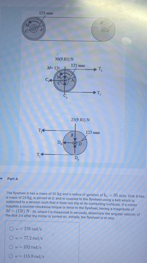 The flywheel A has a mass of 30 kg and a radius of gyration of k_c=95mm. Disk B has
a mass of 25 kg, is pinned at D, and is coupled to the flywheel using a belt which is
subjected to a tension such that it does not slip at its contacting surfaces. If a motor
supplies a counter-clockwise torque or twist to the flywheel, having a magnitude of
M=(12t)N· m , where t is measured in seconds, determine the angular velocity of
the disk 3 s after the motor is turned on. Initially, the flywheel is at rest.
omega =276rad/s
omega =77.2rad/s
omega =232rad/s
omega =115.9rad/s