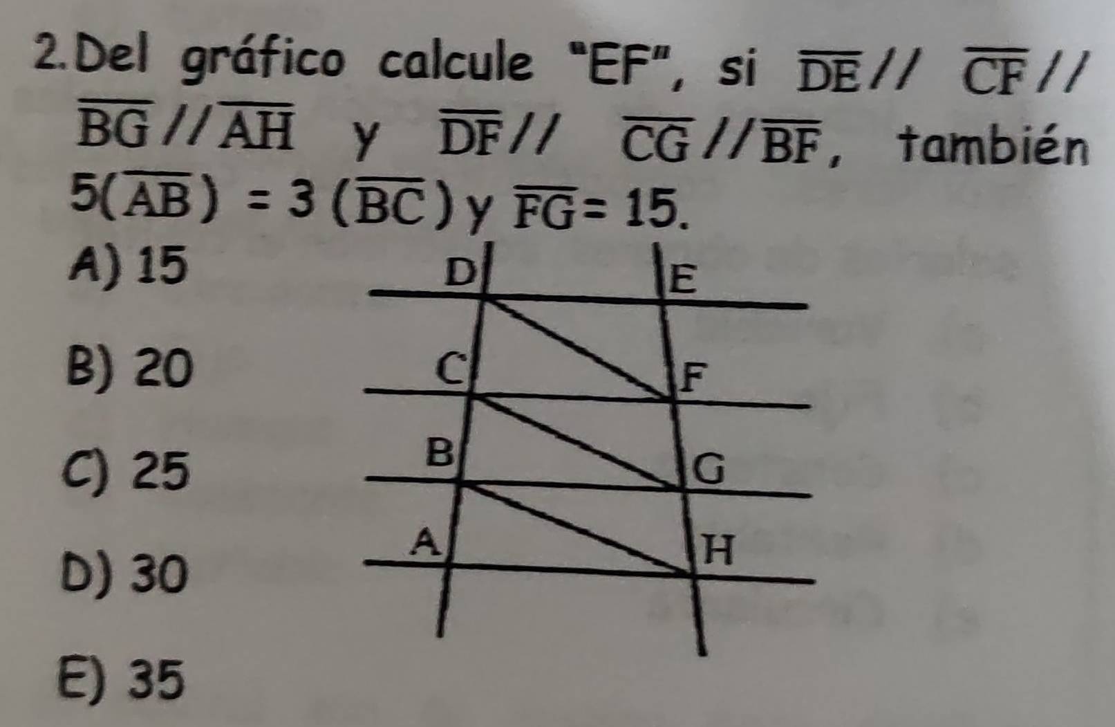 Del gráfico calcule “ EF ”, si overline DEparallel overline CFparallel
overline BGparallel overline AH y overline DF//overline CG//overline BF ,también
5(overline AB)=3(overline BC) y overline FG=15.
A) 15 D
E
B) 20 C
F
B
C) 25 G
D) 30
A
H
E) 35