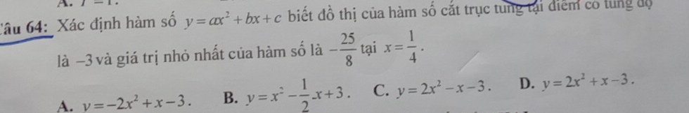 I-1 
Câu 64: Xác định hàm số y=ax^2+bx+c biết đồ thị của hàm số cắt trục tung tại điểm có tung độ
là −3 và giá trị nhỏ nhất của hàm số là - 25/8  tại x= 1/4 .
A. v=-2x^2+x-3. B. y=x^2- 1/2 x+3. C. y=2x^2-x-3. D. y=2x^2+x-3.