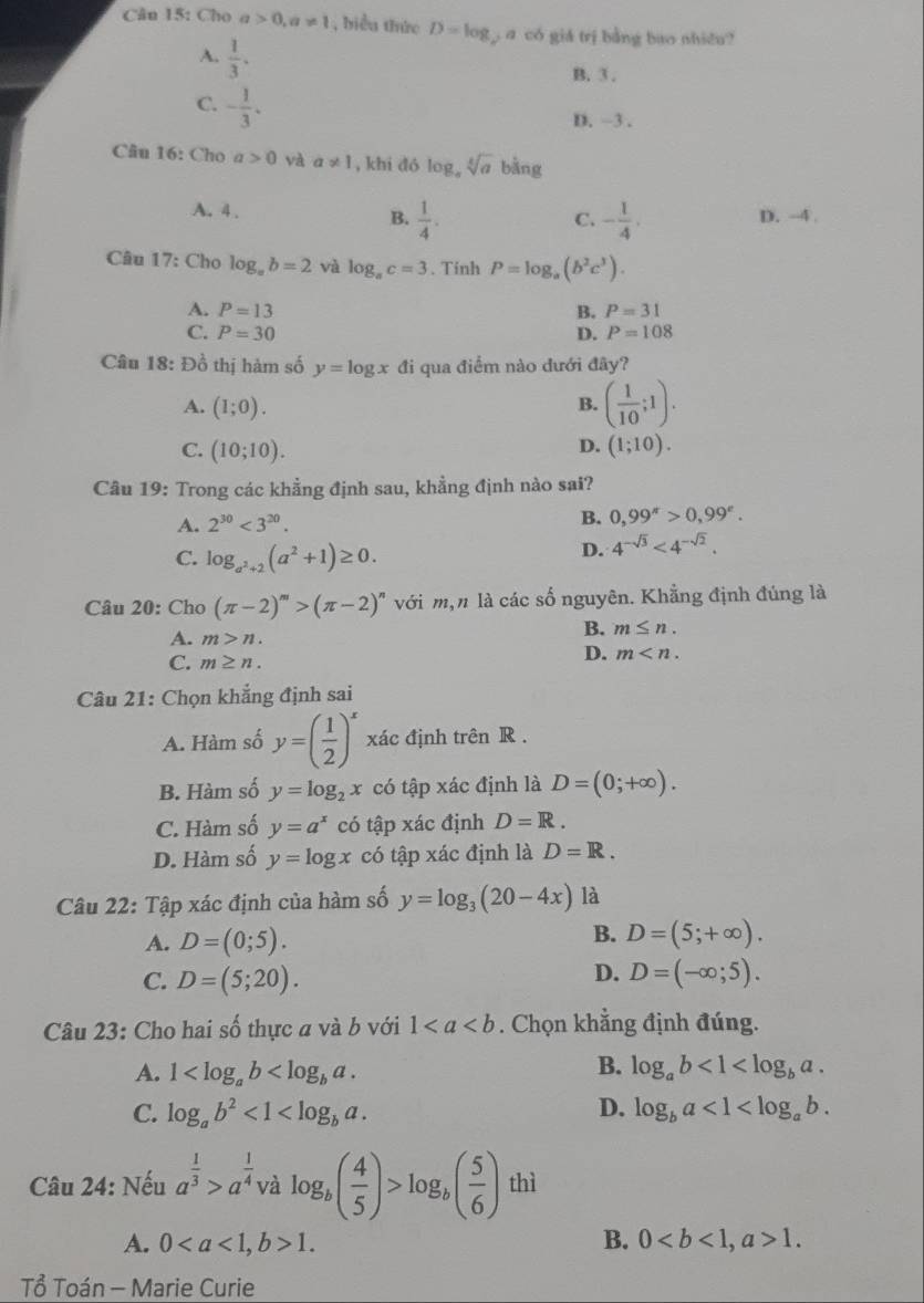 Cân 15: Cho a>0,a!= 1 , biểu thức D=log g a có giá trị bằng bao nhiều?
A.  1/3 .
B. 3 .
C. - 1/3 .
D. ~3 .
Câu 16: Cho a>0 và a!= 1 , khi dó log。 sqrt[3](a) bằng
A. 4 . C. - 1/4 , D. -4 .
B.  1/4 .
Câu 17: Cho log _ab=2 và log _ac=3. Tinh P=log _a(b^2c^3).
A. P=13 B. P=31
C. P=30 D. P=108
Câu 18: Đồ thị hàm số y=log x đi qua điểm nào dưới đây?
A. (1;0).
B. ( 1/10 ;1).
D.
C. (10;10). (1;10).
Câu 19: Trong các khẳng định sau, khẳng định nào sai?
A. 2^(30)<3^(20).
B. 0,99^(π)>0,99^(π).
C. log _a^2+2(a^2+1)≥ 0.
D. 4^(-sqrt(3))<4^(-sqrt(2)).
Câu 20: Cho (π -2)^m>(π -2)^n với m,n là các số nguyên. Khẳng định đúng là
A. m>n.
B. m≤ n.
C. m≥ n.
D. m
Câu 21: Chọn khẳng định sai
A. Hàm số y=( 1/2 )^x xác định trên R .
B. Hàm số y=log _2x có tập xác định là D=(0;+∈fty ).
C. Hàm số y=a^x có tập xác định D=R.
D. Hàm số y=log x có tập xác định là D=R.
Câu 22: Tập xác định của hàm số y=log _3(20-4x) là
B.
A. D=(0;5). D=(5;+∈fty ).
D.
C. D=(5;20). D=(-∈fty ;5).
Câu 23: Cho hai số thực a và b với 1. Chọn khẳng định đúng.
B.
A. 1 log _ab<1<log _ba.
C. log _ab^2<1<log _ba. D. log _ba<1<log _ab.
Câu 24: Nếu a^(frac 1)3>a^(frac 1)4 và log _b( 4/5 )>log _b( 5/6 ) thì
A. 01. B. 01.
Tổ Toán - Marie Curie