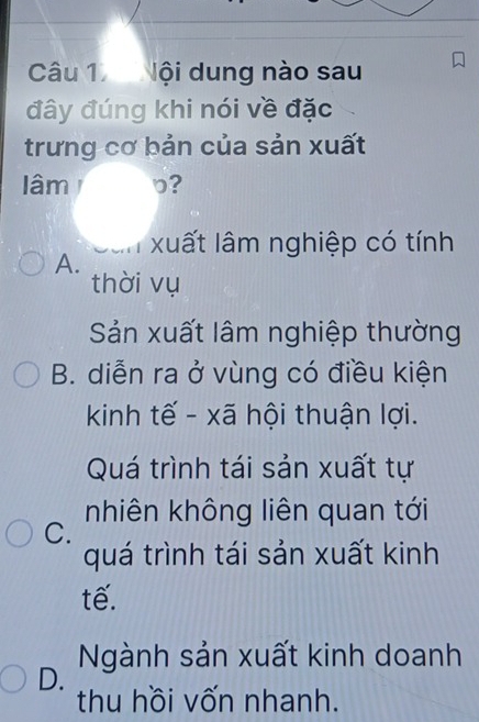 Nội dung nào sau
đây đúng khi nói về đặc
trưng cơ bản của sản xuất
lâm b?
xuất lâm nghiệp có tính
A.
thời vụ
Sản xuất lâm nghiệp thường
B. diễn ra ở vùng có điều kiện
kinh tế - xã hội thuận lợi.
Quá trình tái sản xuất tự
nhiên không liên quan tới
C.
quá trình tái sản xuất kinh
tế.
Ngành sản xuất kinh doanh
D.
thu hồi vốn nhanh.