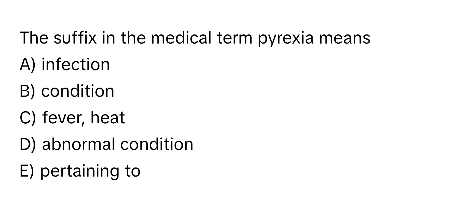 The suffix in the medical term pyrexia means 
A) infection 
B) condition 
C) fever, heat 
D) abnormal condition 
E) pertaining to