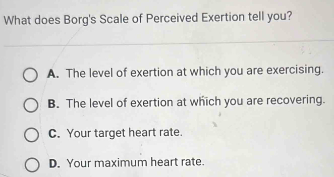 What does Borg's Scale of Perceived Exertion tell you?
A. The level of exertion at which you are exercising.
B. The level of exertion at which you are recovering.
C. Your target heart rate.
D. Your maximum heart rate.