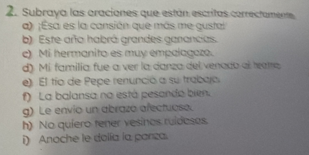 Subraya las oraciones que están escritas correctament 
a) ;Esa es la cansión que más me gustal 
b) Este año habrá grandes ganancias. 
e) Mi hermanito es muy empalagozo. 
d) Mi familia fue a ver la danza del venado al tearra 
e) El tío de Pepe renunció a su trabajo 
f) La balansa no está pesando bien. 
g) Le envío un abrazó afectuoso. 
h) No quíero tener vesinos ruídosos. 
i) Anoche le dolía la porza.