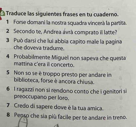 Ó Traduce las siguientes frases en tu cuaderno. 
1 Forse domani la nostra squadra vincerà la partita. 
2 Secondo te, Andrea ávrà comprato il latte? 
3 Può darsi che lui abbia capito male la pagina 
che doveva tradurre. 
4 Probabilmente Miguel non sapeva che questa 
mattina c’era il concerto. 
5 Non so se è troppo presto per andare in 
biblioteca, forse è ancora chiusa. 
6 I ragazzi non si rendono conto che i genitori si 
preoccupano per loro. 
7 Credo di sapere dove è la tua amica. 
8 Penso che sia più facile per te andare in treno.