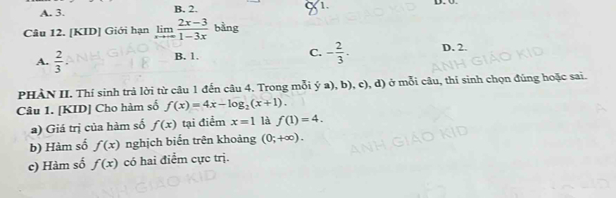 A. 3. B. 2. a 1. D. Ü.
Câu 12. [KID] Giới hạn limlimits _xto ∈fty  (2x-3)/1-3x  bàng
A.  2/3 .
C. - 2/3 .
B. 1. D. 2.
PHÀN II. Thí sinh trả lời từ câu 1 đến câu 4. Trong mỗi ya),b),c) ), d) ở mỗi câu, thí sinh chọn đúng hoặc sai.
Câu 1. [KID] Cho hàm số f(x)=4x-log _2(x+1). 
a) Giá trị của hàm số f(x) tại điểm x=1 là f(1)=4. 
b) Hàm số f(x) nghịch biến trên khoảng (0;+∈fty ). 
c) Hàm số f(x) có hai điểm cực trị.