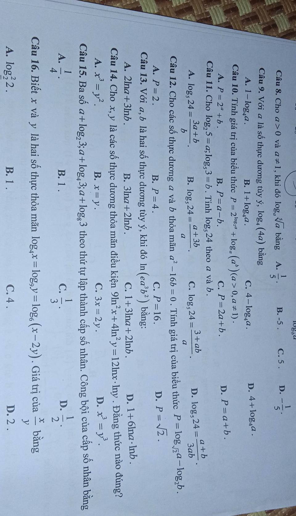 10_b^a
Câu 8. Cho a>0 và a!= 1 , khi đó log _asqrt[5](a) bang A.  1/5 ·  B. -5 . C. 5 . D. - 1/5 ·
Câu 9. Với a là số thực dương tùy ý, log _4(4a) bằng
C.
A. 1-log _4a. B. 1+log _4a. 4-log _4a.
D. 4+log _4a.
Câu 10. Tính giá trị của biểu thức P=2^(log _2)a+log _a(a^b)(a>0,a!= 1)·
A. P=2^a+b. B. P=a-b. C. P=2a+b.
D. P=a+b.
Câu 11. Cho log _25=a;log _53=b. Tinh log _524 theo a và b .
A. log _524= (3a+b)/b . B. log _524= (a+3b)/a . C. log _524= (3+ab)/a . D. log _524= (a+b)/3ab .
Câu 12. Cho các số thực dương a và b thỏa mãn a^2-16b=0. Tính giá trị của biểu thức P=log _sqrt(2)a-log _2b.
A. P=2. B. P=4. C. P=16.
D. P=sqrt(2).
Câu 13. Với a, b là hai số thực dương tùy ý, khi đó ln (ea^3b^2) bằng:
A. 2ln a+3ln b. B. 3ln a+2ln b. C. 1+3ln a+2ln b.
D. 1+6ln a· ln b.
Câu 14. Cho x, y là các s _  5 thực dương thỏa mãn điều kiện 9ln^2x+4ln^2y=12ln x· ln y Đằng thức nào đúng?
C.
A. x^3=y^2. B. x=y. 3x=2y.
D. x^3=y^3.
Câu 15. Ba số a+log _23;a+log _43;a+log _83 theo thứ tự lập thành cấp số nhân. Công bội của cấp số nhân bằng
A.  1/4 . B. 1 . C.  1/3 .  1/2 ·
D.
Câu 16. Biết x và y là hai số thực thỏa mãn log _4x=log _9y=log _6(x-2y). Giá trị của  x/y  bǎng
A. log _2^22. B. 1 . C. 4 . D. 2 .