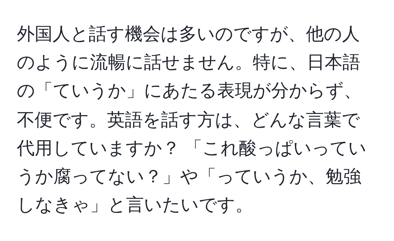 外国人と話す機会は多いのですが、他の人のように流暢に話せません。特に、日本語の「ていうか」にあたる表現が分からず、不便です。英語を話す方は、どんな言葉で代用していますか？ 「これ酸っぱいっていうか腐ってない？」や「っていうか、勉強しなきゃ」と言いたいです。