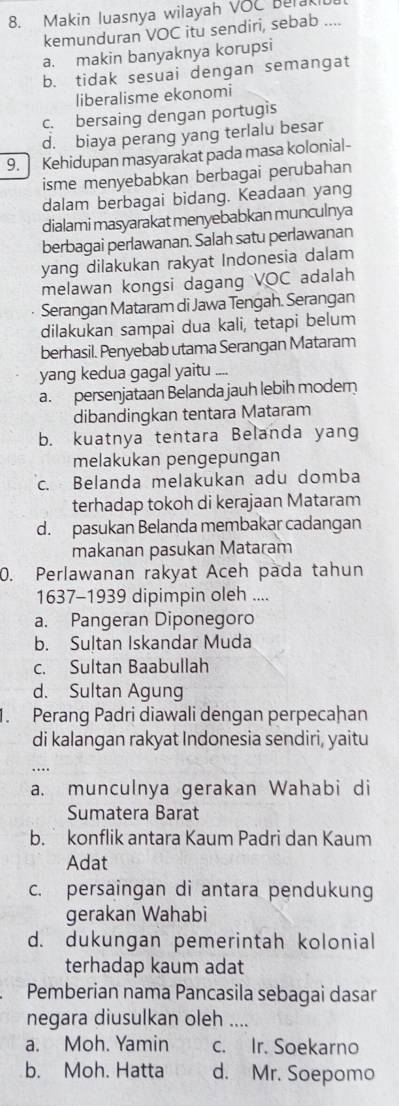 Makin luasnya wilayah VOC belak
kemunduran VOC itu sendiri, sebab ....
a. makin banyaknya korupsi
b. tidak sesuai dengan semangat
liberalisme ekonomi
c. bersaing dengan portugis
d. biaya perang yang terlalu besar
9. Kehidupan masyarakat pada masa kolonial-
isme menyebabkan berbagai perubahan
dalam berbagai bidang. Keadaan yang
dialami masyarakat menyebabkan munculnya
berbagai perlawanan. Salah satu perlawanan
yang dilakukan rakyat Indonesia dalam
melawan kongsi dagang VOC adalah
Serangan Mataram di Jawa Tengah. Serangan
dilakukan sampai dua kali, tetapi belum
berhasil. Penyebab utama Serangan Mataram
yang kedua gagal yaitu .
a. persenjataan Belanda jauh lebih moder
dibandingkan tentara Mataram
b. kuatnya tentara Belanda yang
melakukan pengepungan
c. Belanda melakukan adu domba
terhadap tokoh di kerajaan Mataram
d. pasukan Belanda membakar cadangan
makanan pasukan Mataram
0. Perlawanan rakyat Aceh pada tahun
1637-1939 dipimpin oleh ....
a. Pangeran Diponegoro
b. Sultan Iskandar Muda
c. Sultan Baabullah
d. Sultan Agung
. Perang Padri diawali dengan perpecaḥan
di kalangan rakyat Indonesia sendiri, yaitu
a. munculnya gerakan Wahabi di
Sumatera Barat
b. konflik antara Kaum Padri dan Kaum
Adat
c. persaingan di antara pendukung
gerakan Wahabi
d. dukungan pemerintah kolonial
terhadap kaum adat
Pemberian nama Pancasila sebagai dasar
negara diusulkan oleh_
a. Moh. Yamin c. Ir. Soekarno
b. Moh. Hatta d. Mr. Soepomo