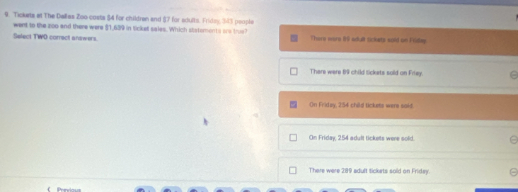 Tickets at The Dallas Zoo costs $4 for children and §7 for adults. Friday, 343 people
went to the zoo and there were $1,639 in ticket sales. Which statements ara true?
Select TWO correct answers. There were 69 adult tickets sold on Friday
There were 89 child tickets sold on Friay.
On Friday, 254 child tickets were soid.
On Friday, 254 adult tickets were sold.
There were 289 adult tickets sold on Friday.
《 Previous