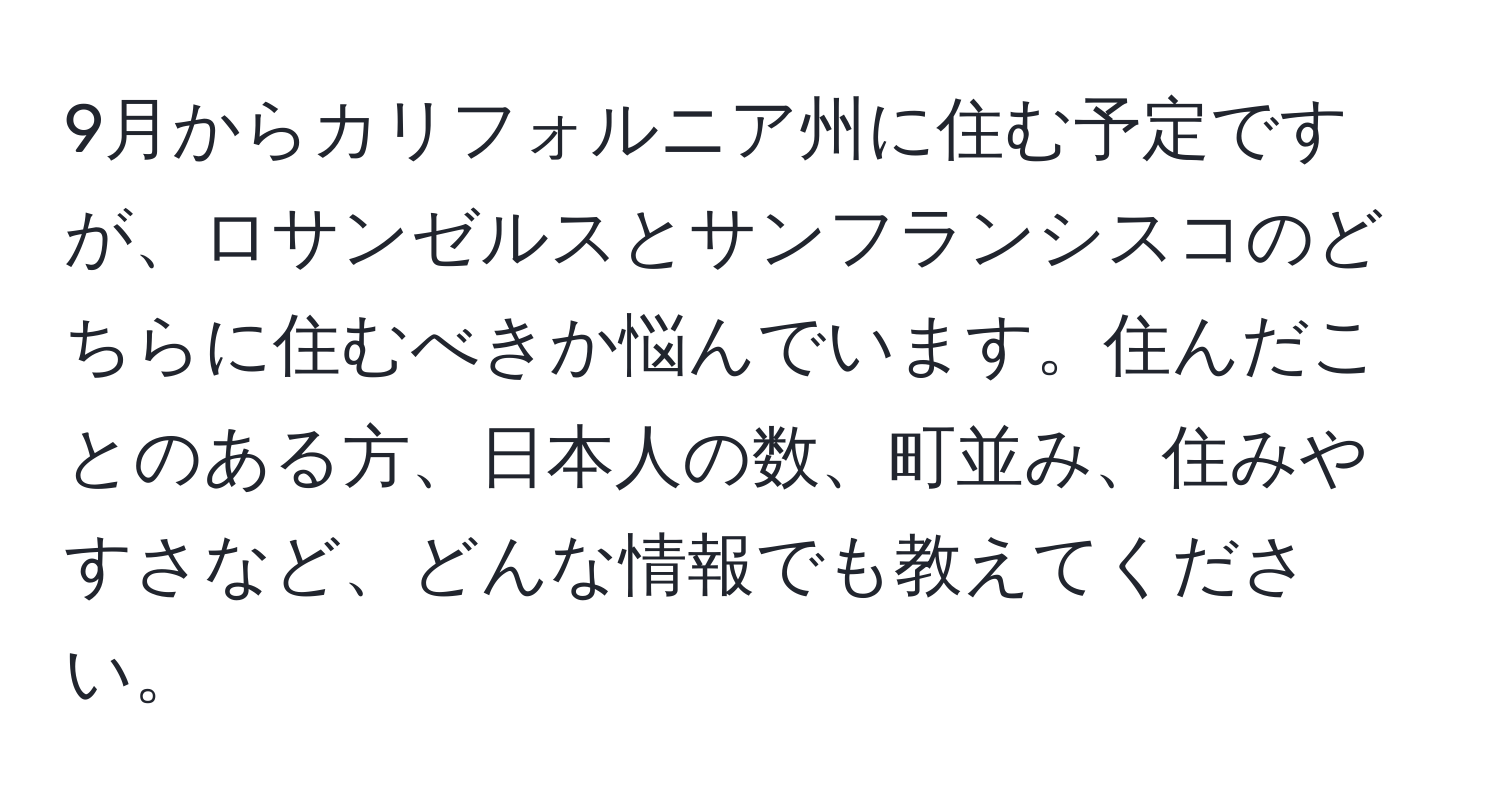 9月からカリフォルニア州に住む予定ですが、ロサンゼルスとサンフランシスコのどちらに住むべきか悩んでいます。住んだことのある方、日本人の数、町並み、住みやすさなど、どんな情報でも教えてください。