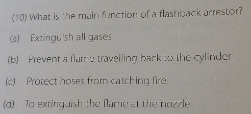 (10) What is the main function of a flashback arrestor?
(a) Extinguish all gases
(b) Prevent a flame travelling back to the cylinder
(c) Protect hoses from catching fire
(d) To extinguish the flame at the nozzle