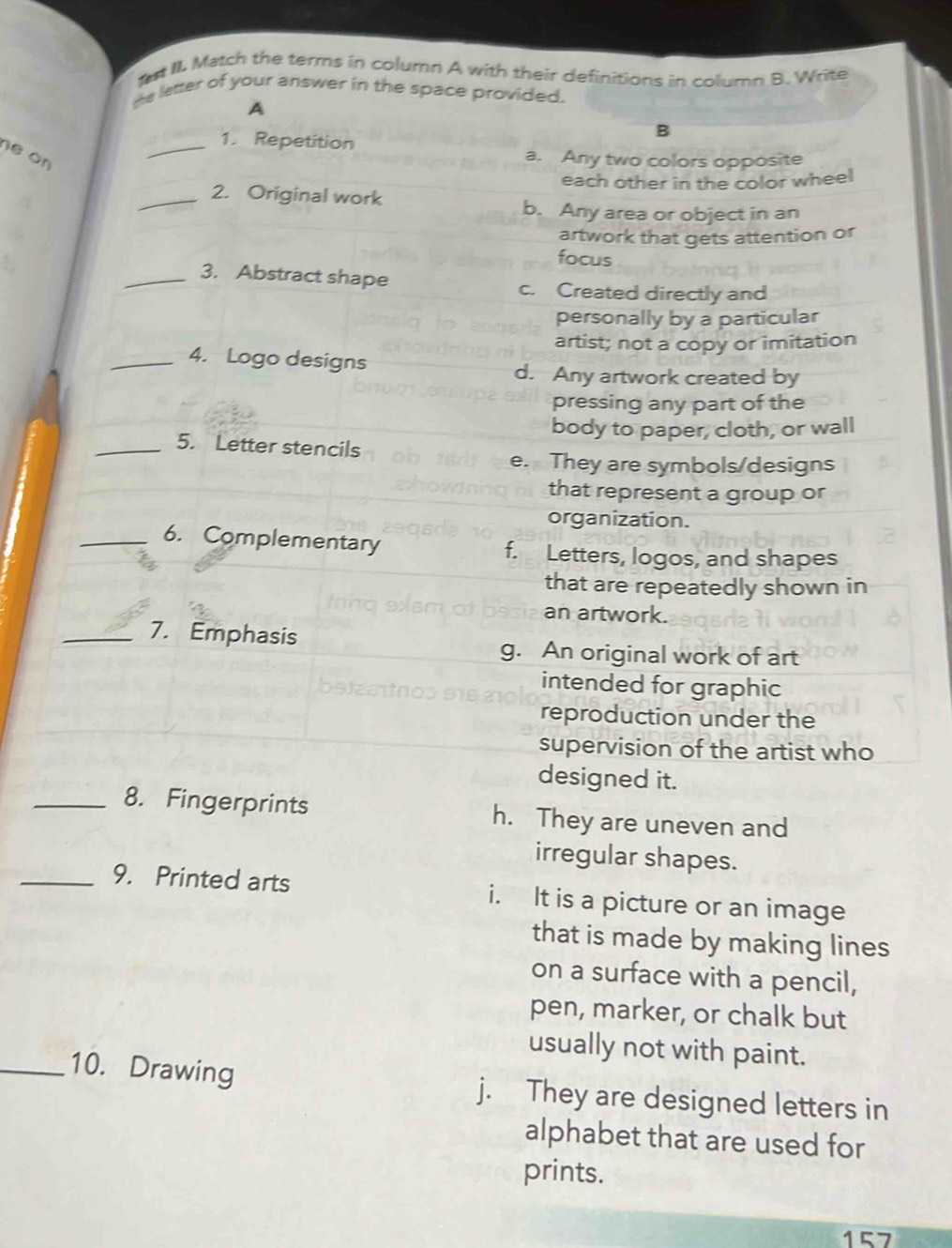 fut II. Match the terms in column A with their definitions in column B. Write
the letter of your answer in the space provided.
A
1. Repetition
B
ne on
_
a. Any two colors opposite
each other in the color wheel
_2. Original work
b. Any area or object in an
artwork that gets attention or
focus
_3. Abstract shape c. Created directly and
personally by a particular
artist; not a copy or imitation
_4. Logo designs
d. Any artwork created by
pressing any part of the
body to paper, cloth, or wall
_5. Letter stencils
e. They are symbols/designs
that represent a group or
organization.
_6. Complementary f. Letters, logos, and shapes
that are repeatedly shown in
an artwork.
_7. Emphasis
g. An original work of art
intended for graphic
reproduction under the
supervision of the artist who
designed it.
_8. Fingerprints h. They are uneven and
irregular shapes.
_9. Printed arts i. It is a picture or an image
that is made by making lines
on a surface with a pencil,
pen, marker, or chalk but
usually not with paint.
_10. Drawing j. They are designed letters in
alphabet that are used for
prints.
157