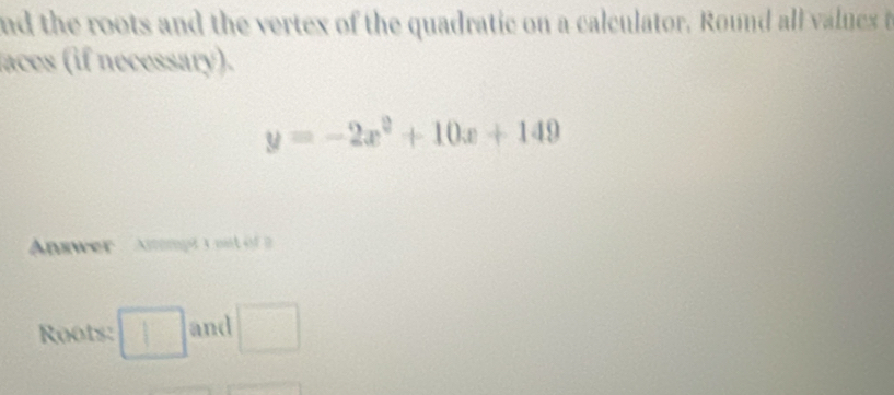 nd the roots and the vertex of the quadratic on a calculator. Round all values t 
laces (if necessary).
y=-2x^2+10x+149
Answer Amompt s ou o 
Roots: □ and □