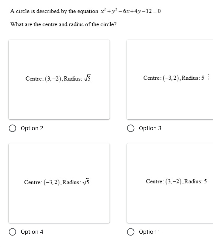 A circle is described by the equation x^2+y^2-6x+4y-12=0
What are the centre and radius of the circle?
Centre: (3,-2) ,Radius: sqrt(5) Centre: (-3,2) ,Radius: 5
Option 2 Option 3
Centre: (-3,2) ,Radius: sqrt(5) Centre: (3,-2) ,Radius: 5
Option 4 Option 1