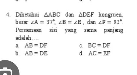 Diketahui △ ABC d an △ DEF kongruen,
besar ∠ A=37°, ∠ B=∠ E , d an ∠ F=92°. 
Persamaan sisi yang sama panjang
adalah
a. AB=DF C. BC=DF
b. AB=DE d. AC=EF