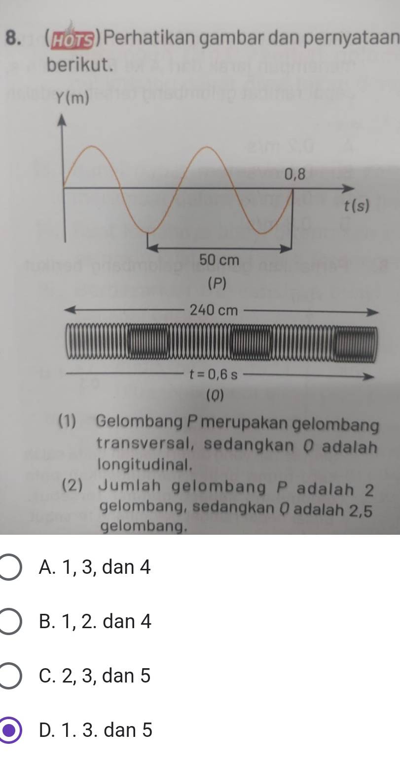 (107)  Perhatikan gambar dan pernyataan
berikut.
(P)
240 cm
t=0,6s
(Q)
(1) Gelombang P merupakan gelombang
transversal, sedangkan Q adalah
longitudinal.
(2) Jumlah gelombang P adalah 2
gelombang, sedangkan Q adalah 2,5
gelombang.
A. 1, 3, dan 4
B. 1, 2. dan 4
C. 2, 3, dan 5
D. 1. 3. dan 5