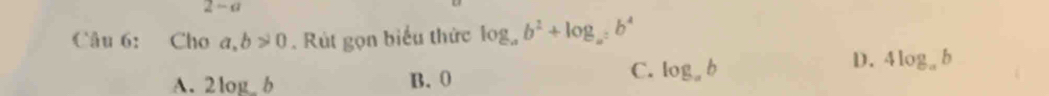 2-a 
Câu 6: Cho a,b>0. Rút gọn biểu thức log _ab^2+log _a=b^4
D. 4log _ab
A. 2log b B. 0
C. log _ab