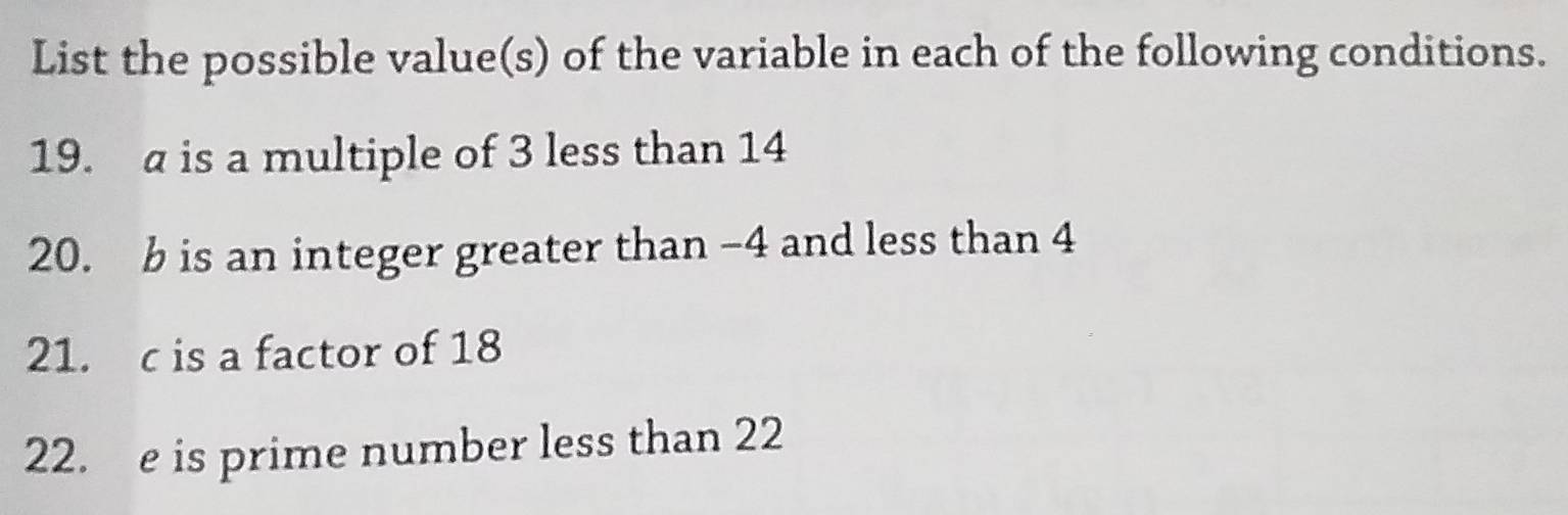 List the possible value(s) of the variable in each of the following conditions. 
19. a is a multiple of 3 less than 14
20. b is an integer greater than -4 and less than 4
21. c is a factor of 18
22. e is prime number less than 22