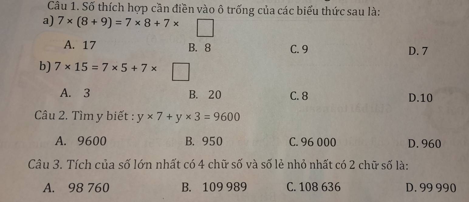 Số thích hợp cần điền vào ô trống của các biểu thức sau là:
a) 7* (8+9)=7* 8+7*
A. 17 B. 8
C. 9 D. 7
b) 7* 15=7* 5+7* d_□ 
A. 3 B. 20 C. 8
D. 10
Câu 2. Tìm y biết : y* 7+y* 3=9600
A. 9600 B. 950 C. 96 000 D. 960
Câu 3. Tích của số lớn nhất có 4 chữ số và số lẻ nhỏ nhất có 2 chữ số là:
A. 98 760 B. 109 989 C. 108 636 D. 99 990