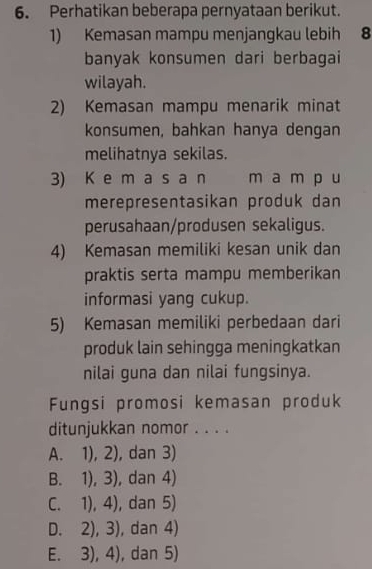 Perhatikan beberapa pernyataan berikut.
1) Kemasan mampu menjangkau lebih 8
banyak konsumen dari berbagai
wilayah.
2) Kemasan mampu menarik minat
konsumen, bahkan hanya dengan
melihatnya sekilas.
3) K e m a s a n m a m p u
merepresentasikan produk dan
perusahaan/produsen sekaligus.
4) Kemasan memiliki kesan unik dan
praktis serta mampu memberikan
informasi yang cukup.
5) Kemasan memiliki perbedaan dari
produk lain sehingga meningkatkan
nilai guna dan nilai fungsinya.
Fungsi promosi kemasan produk
ditunjukkan nomor . . . .
A. □  1),2) , dan 3)
B. 1),3) , dan 4)
C. ^circ  1),4) , dan 5)
D. 2),3) , dan 4)
E. 3),4) , dan 5)